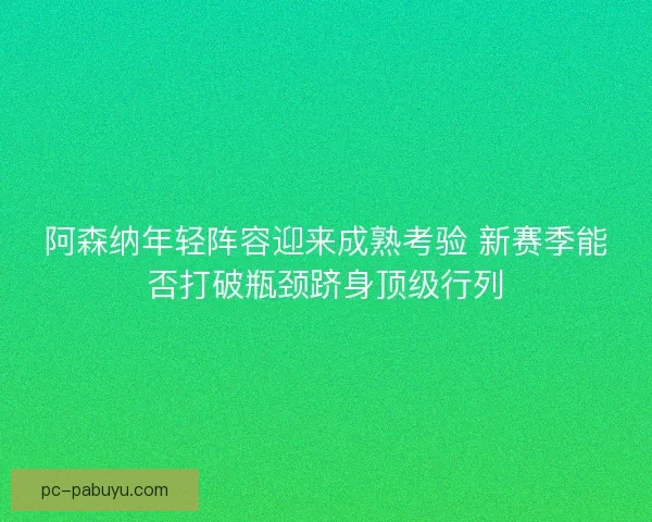 阿森纳年轻阵容迎来成熟考验 新赛季能否打破瓶颈跻身顶级行列 阿森纳年轻阵容迎来成熟考验 新赛季能否打破瓶颈跻身顶级行列