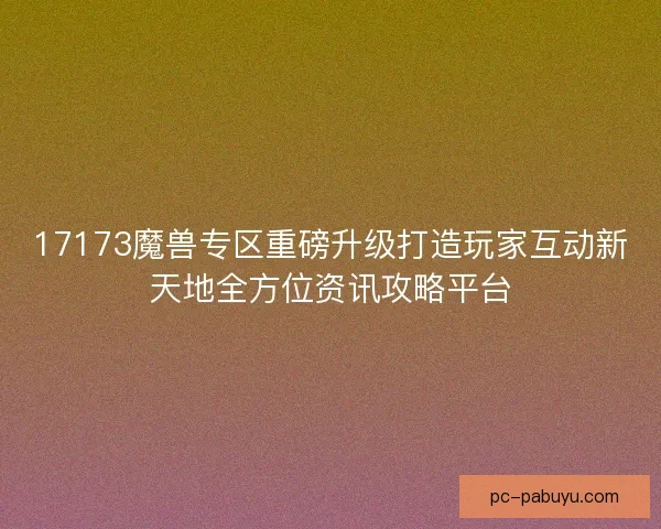 17173魔兽专区重磅升级打造玩家互动新天地全方位资讯攻略平台