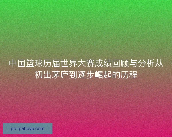 中国篮球历届世界大赛成绩回顾与分析从初出茅庐到逐步崛起的历程