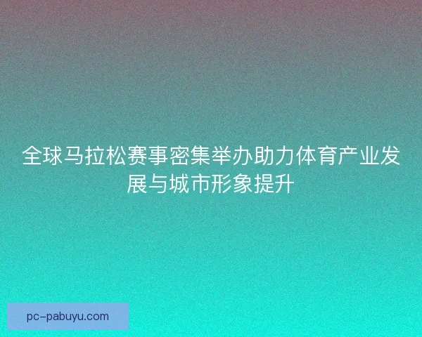 全球马拉松赛事密集举办助力体育产业发展与城市形象提升