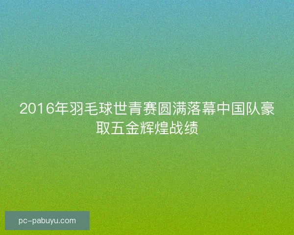 2016年羽毛球世青赛圆满落幕中国队豪取五金辉煌战绩