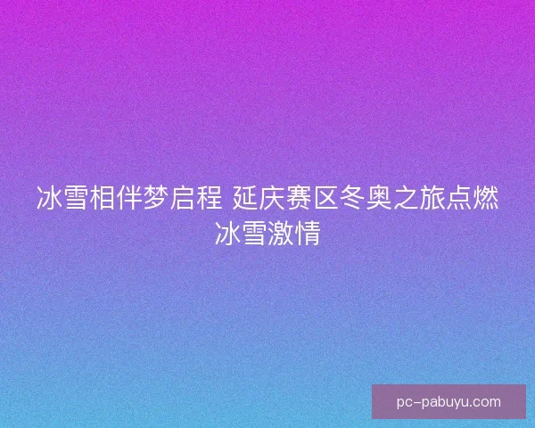 冰雪相伴梦启程 延庆赛区冬奥之旅点燃冰雪激情 冰雪相伴梦启程 延庆赛区冬奥之旅点燃冰雪激情