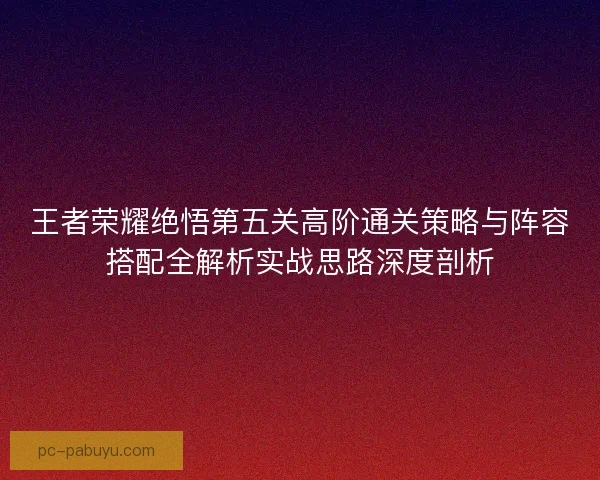 王者荣耀绝悟第五关高阶通关策略与阵容搭配全解析实战思路深度剖析 王者荣耀绝悟第五关高阶通关策略与阵容搭配全解析实战思路深度剖析