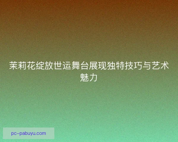 茉莉花绽放世运舞台展现独特技巧与艺术魅力