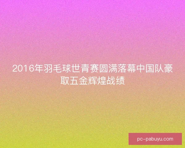 2016年羽毛球世青赛圆满落幕中国队豪取五金辉煌战绩