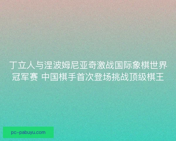 丁立人与涅波姆尼亚奇激战国际象棋世界冠军赛 中国棋手首次登场挑战顶级棋王