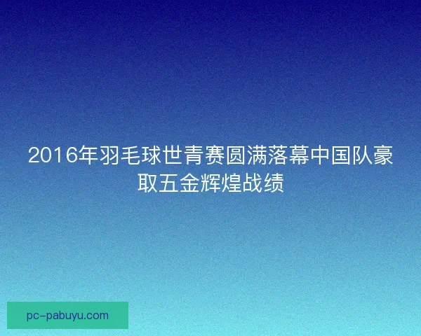 2016年羽毛球世青赛圆满落幕中国队豪取五金辉煌战绩 2016年羽毛球世青赛圆满落幕中国队豪取五金辉煌战绩