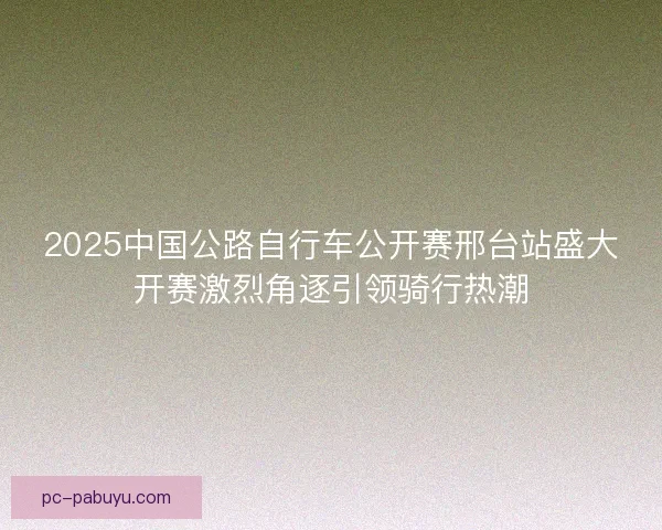2025中国公路自行车公开赛邢台站盛大开赛激烈角逐引领骑行热潮 2025中国公路自行车公开赛邢台站盛大开赛激烈角逐引领骑行热潮