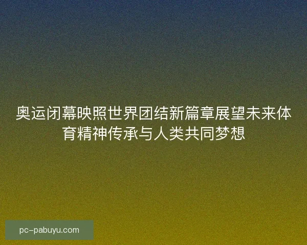 奥运闭幕映照世界团结新篇章展望未来体育精神传承与人类共同梦想