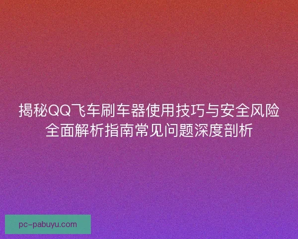 揭秘QQ飞车刷车器使用技巧与安全风险全面解析指南常见问题深度剖析